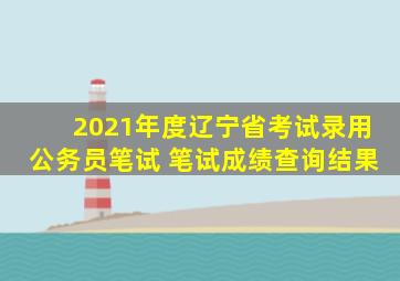 2021年度辽宁省考试录用公务员笔试 笔试成绩查询结果